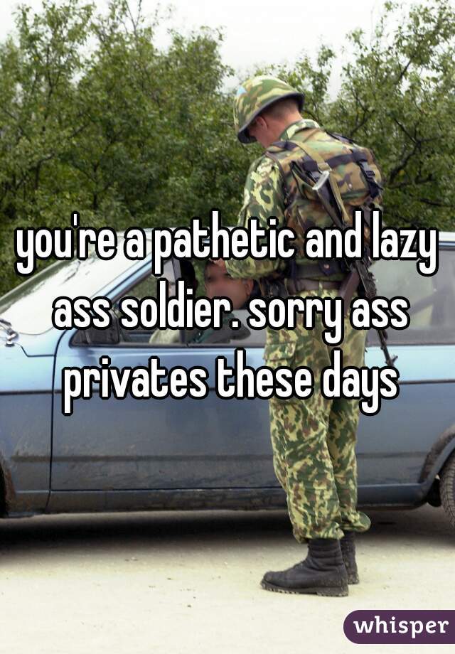 you're a pathetic and lazy ass soldier. sorry ass privates these days