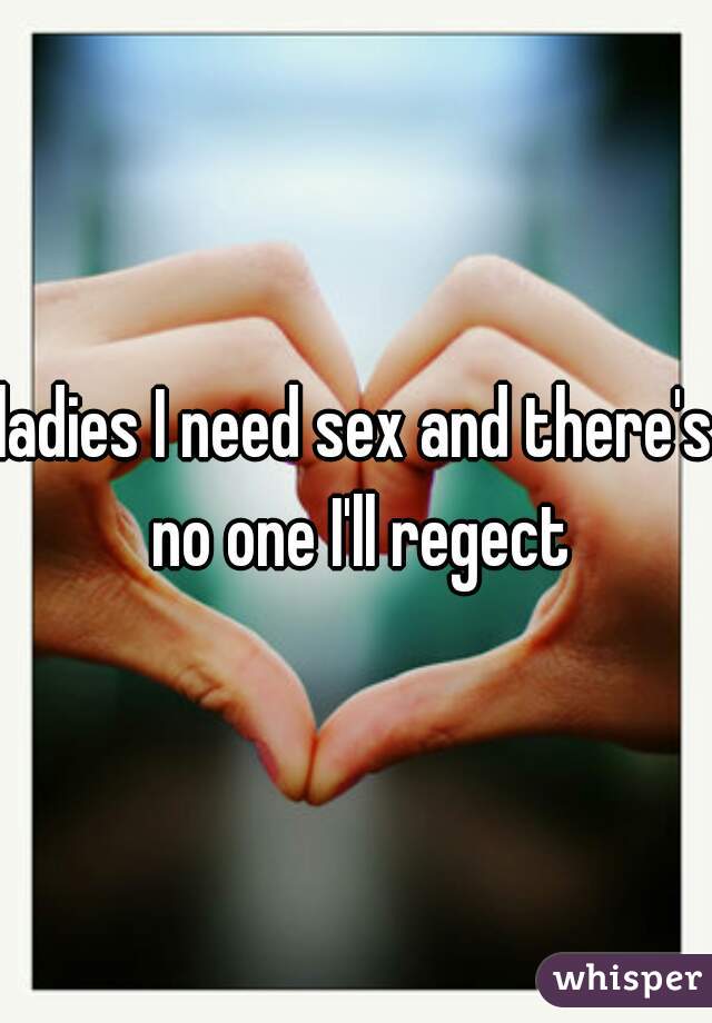 ladies I need sex and there's no one I'll regect