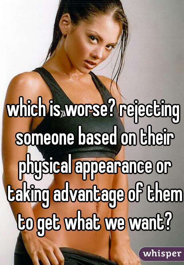 which is worse? rejecting someone based on their physical appearance or taking advantage of them to get what we want?