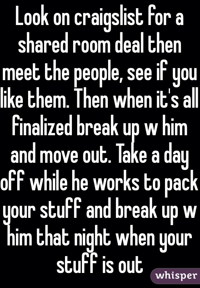 Look on craigslist for a shared room deal then meet the people, see if you like them. Then when it's all finalized break up w him and move out. Take a day off while he works to pack your stuff and break up w him that night when your stuff is out