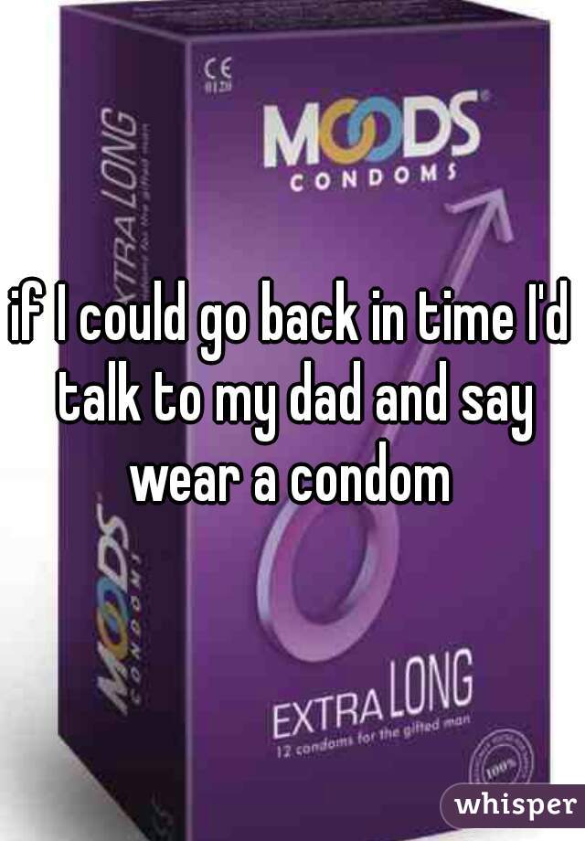 if I could go back in time I'd talk to my dad and say wear a condom 