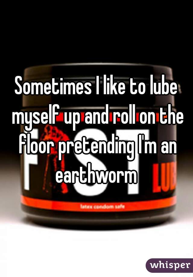 Sometimes I like to lube myself up and roll on the floor pretending I'm an earthworm 