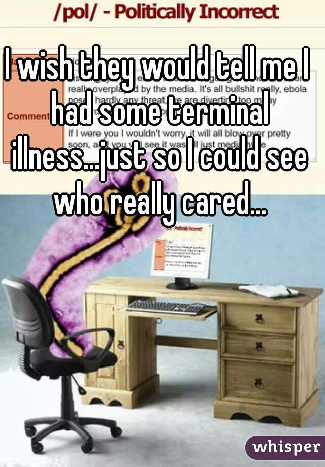 I wish they would tell me I had some terminal illness...just so I could see who really cared...