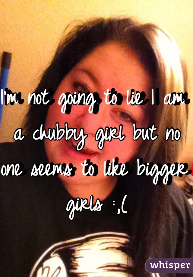 I'm not going to lie I am a chubby girl but no one seems to like bigger girls :,(