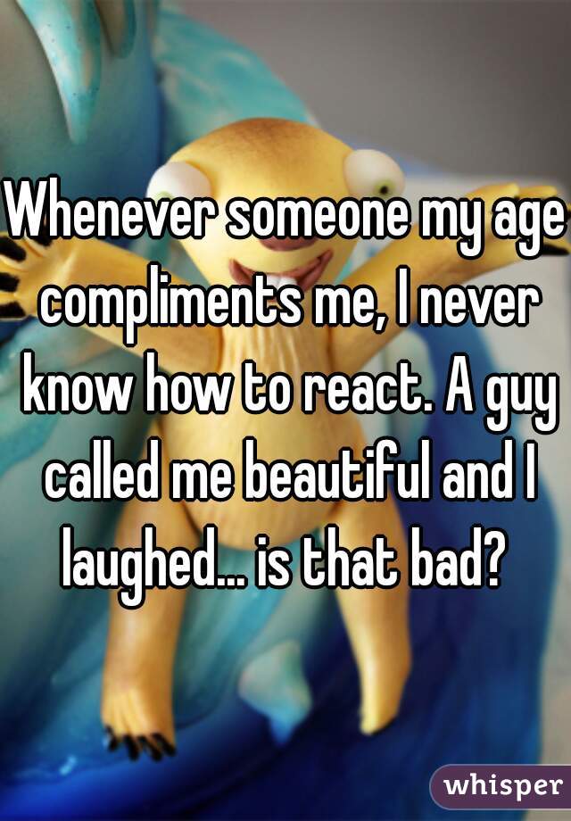 Whenever someone my age compliments me, I never know how to react. A guy called me beautiful and I laughed... is that bad? 