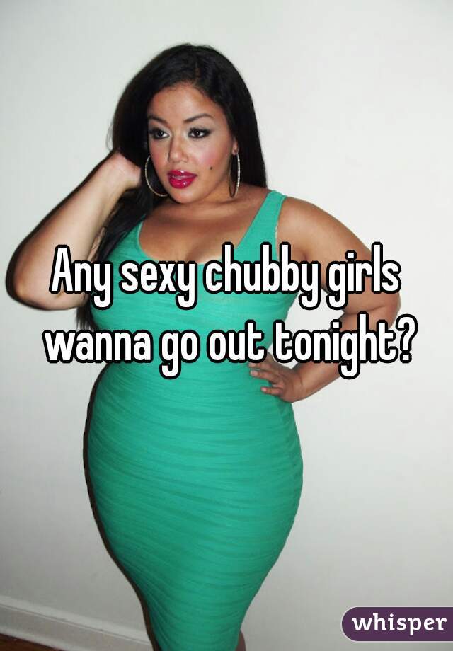 Any sexy chubby girls wanna go out tonight?
