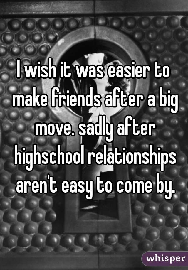 I wish it was easier to make friends after a big move. sadly after highschool relationships aren't easy to come by.