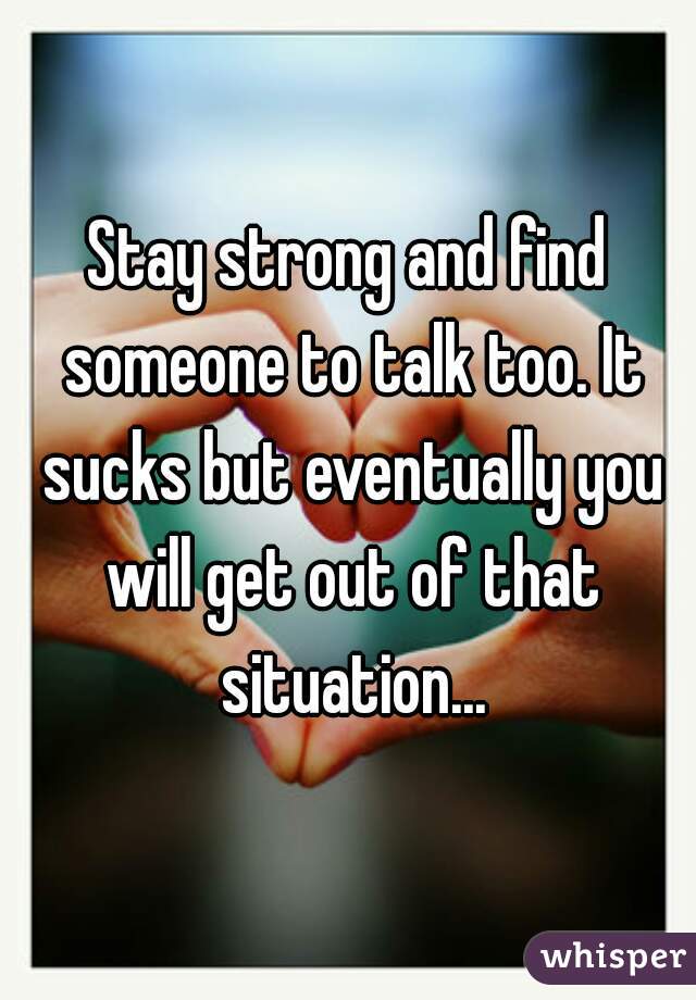 Stay strong and find someone to talk too. It sucks but eventually you will get out of that situation...