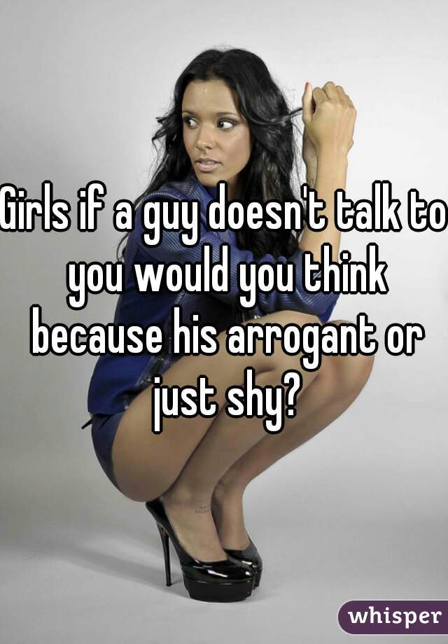 Girls if a guy doesn't talk to you would you think because his arrogant or just shy?