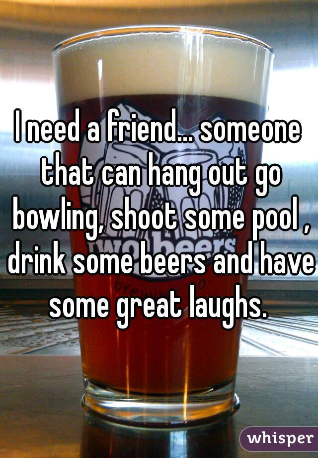 I need a friend... someone that can hang out go bowling, shoot some pool , drink some beers and have some great laughs. 
