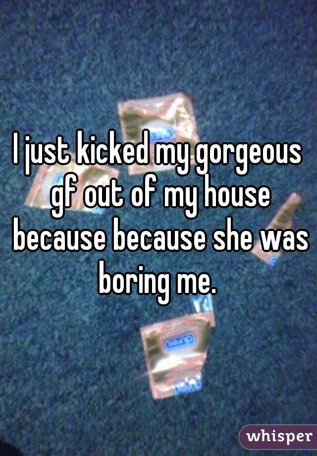 I just kicked my gorgeous gf out of my house because because she was boring me. 