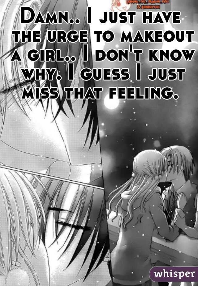 Damn.. I just have the urge to makeout a girl.. I don't know why. I guess I just miss that feeling. 
