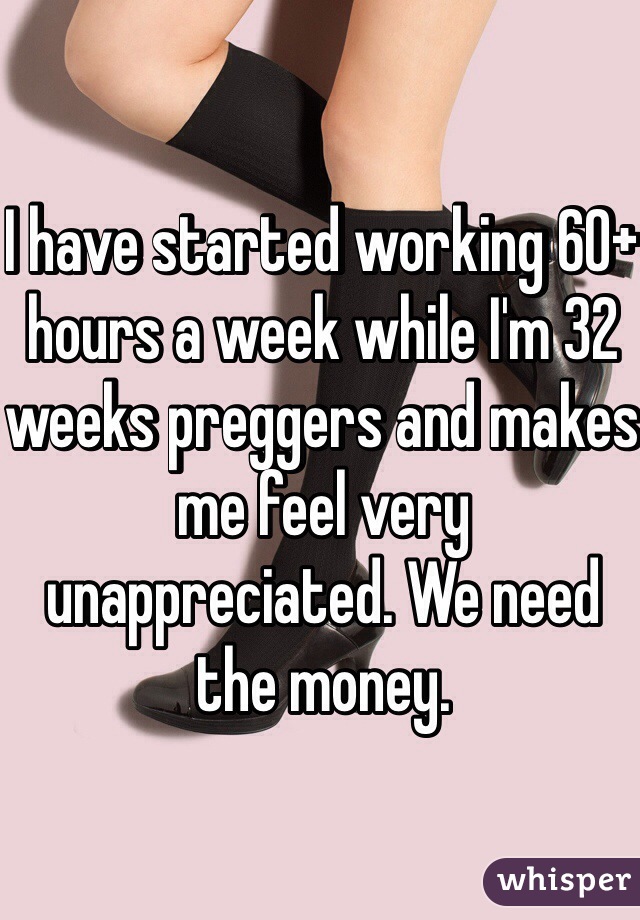 I have started working 60+ hours a week while I'm 32 weeks preggers and makes me feel very unappreciated. We need the money. 
