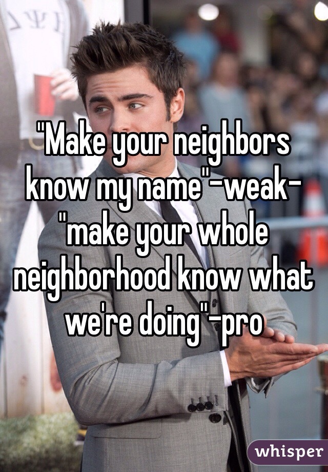 "Make your neighbors know my name"-weak- "make your whole neighborhood know what we're doing"-pro