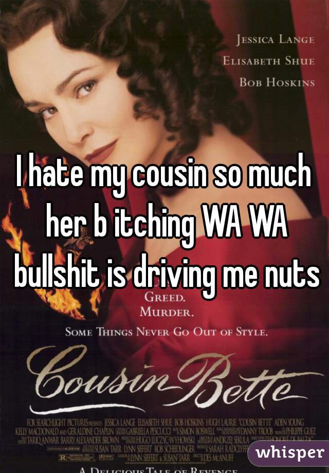 I hate my cousin so much her b itching WA WA bullshit is driving me nuts