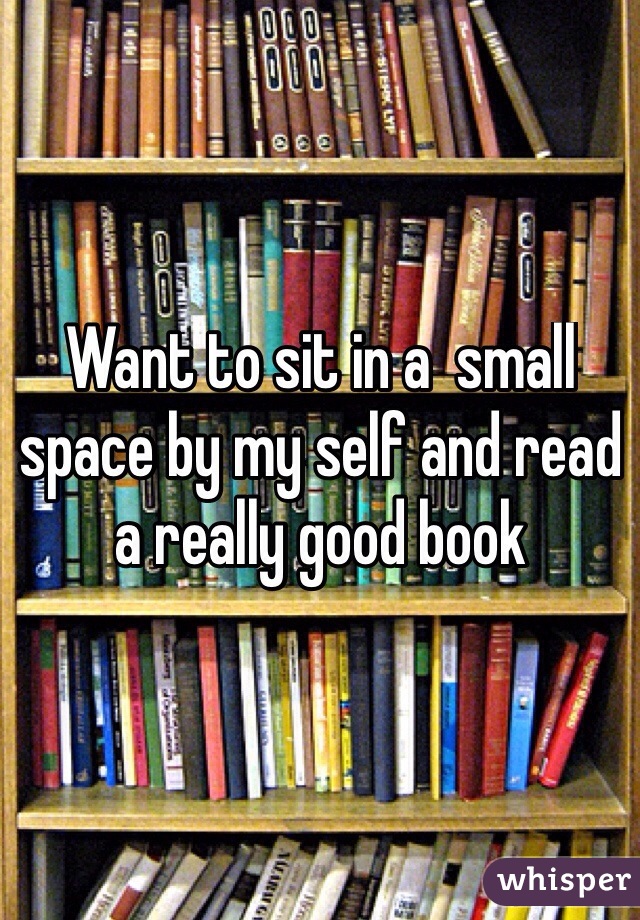 Want to sit in a  small space by my self and read a really good book 
