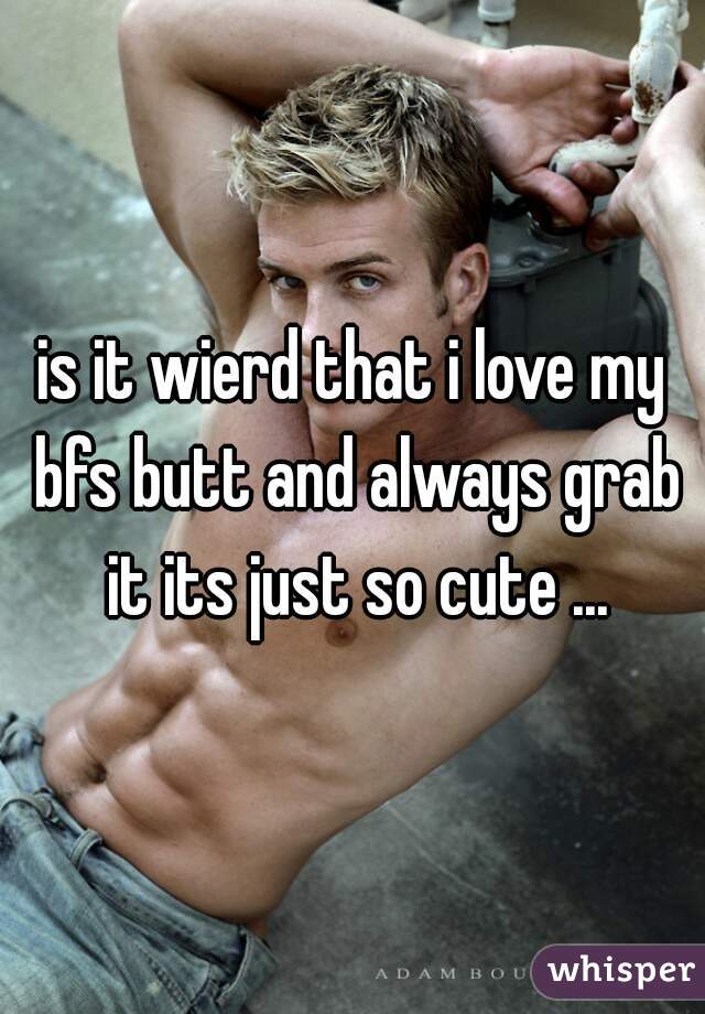 is it wierd that i love my bfs butt and always grab it its just so cute ...