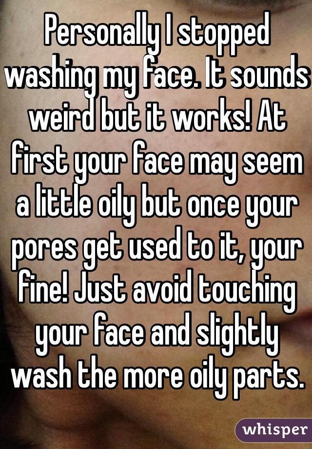 Personally I stopped washing my face. It sounds weird but it works! At first your face may seem a little oily but once your pores get used to it, your fine! Just avoid touching your face and slightly wash the more oily parts.