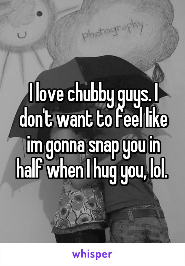 I love chubby guys. I don't want to feel like im gonna snap you in half when I hug you, lol. 