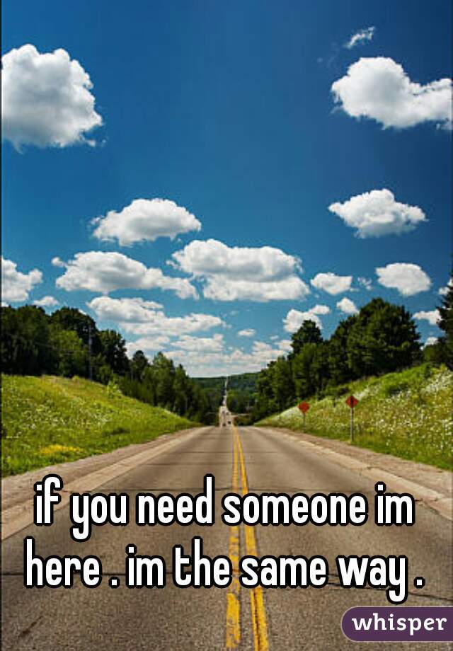 if you need someone im here . im the same way . 