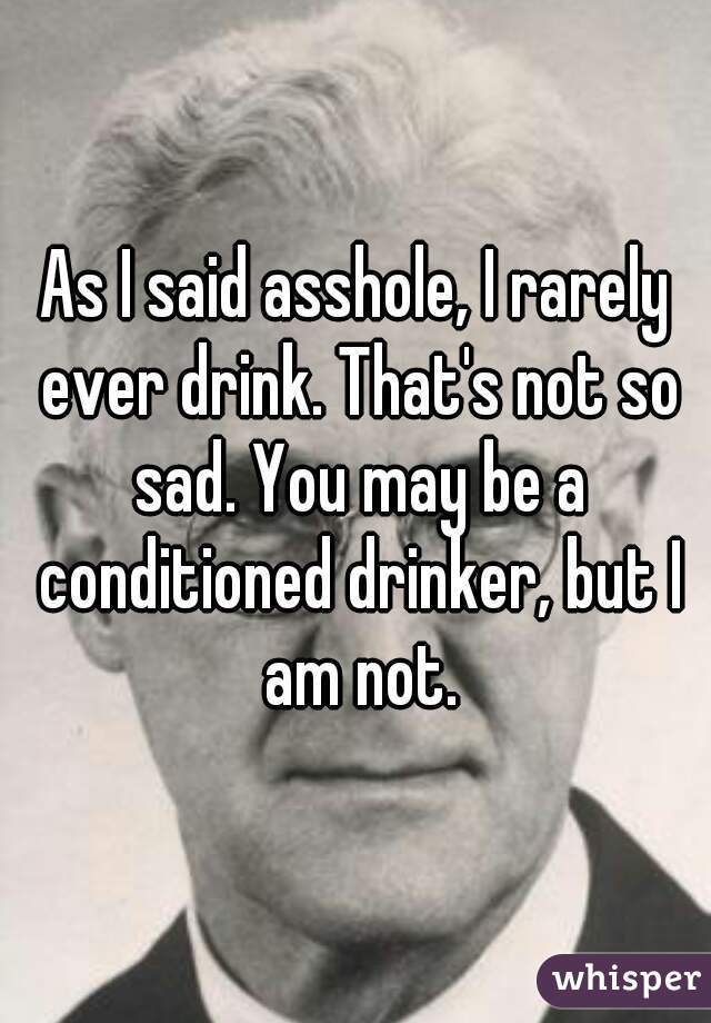 As I said asshole, I rarely ever drink. That's not so sad. You may be a conditioned drinker, but I am not.