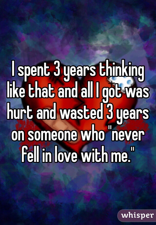I spent 3 years thinking like that and all I got was hurt and wasted 3 years on someone who "never fell in love with me."