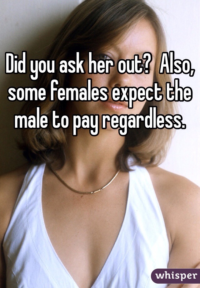 Did you ask her out?  Also, some females expect the male to pay regardless.
