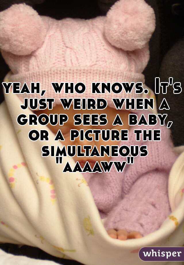 yeah, who knows. It's just weird when a group sees a baby, or a picture the simultaneous "aaaaww"