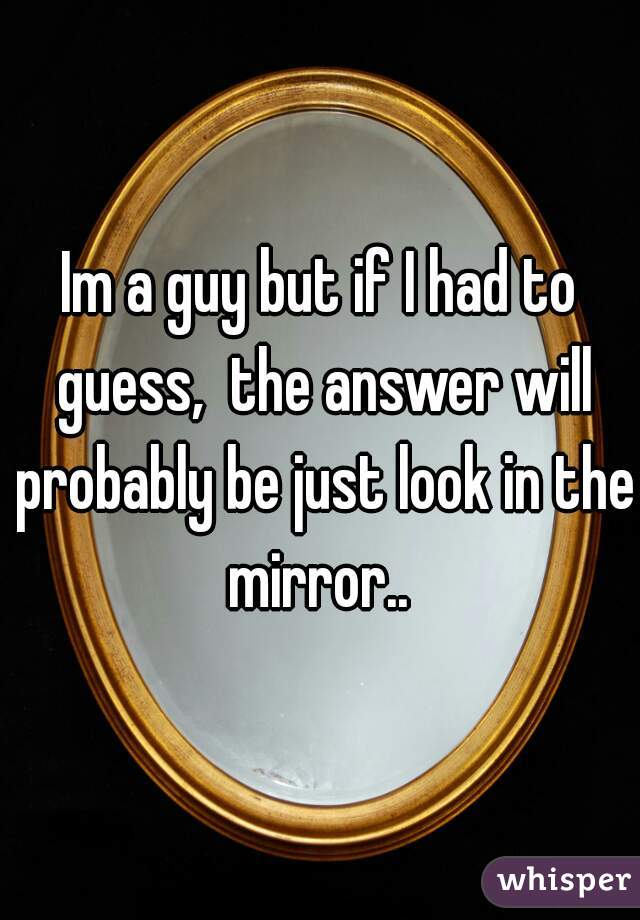 Im a guy but if I had to guess,  the answer will probably be just look in the mirror.. 