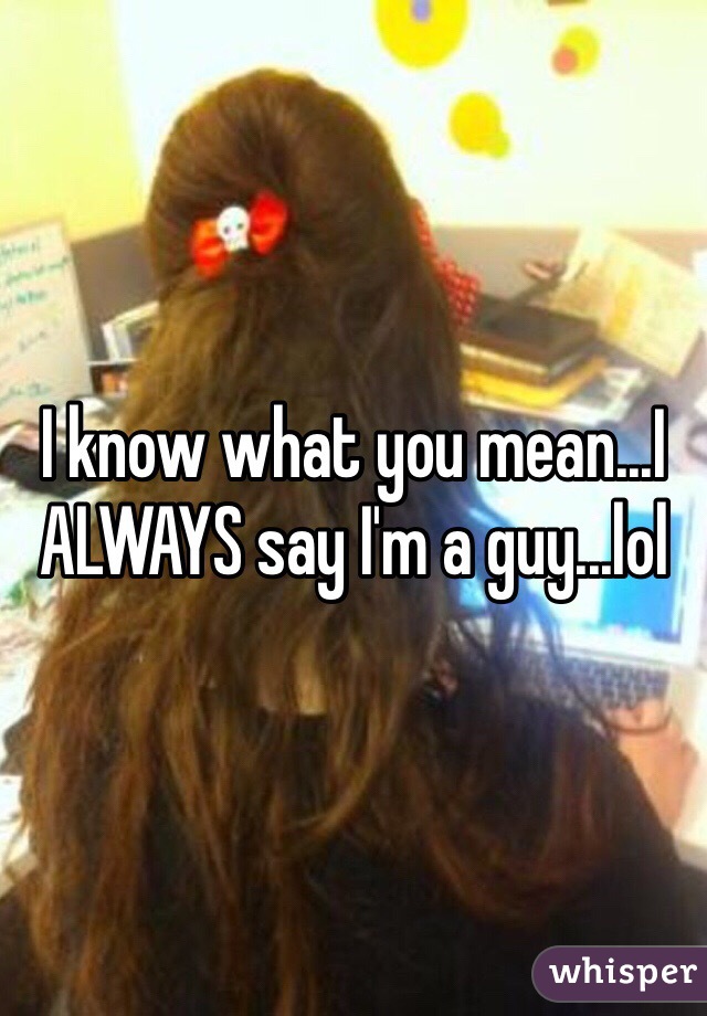 I know what you mean...I ALWAYS say I'm a guy...lol