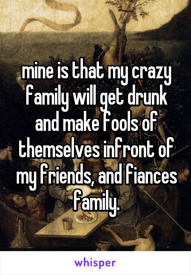 mine is that my crazy family will get drunk and make fools of themselves infront of my friends, and fiances family.