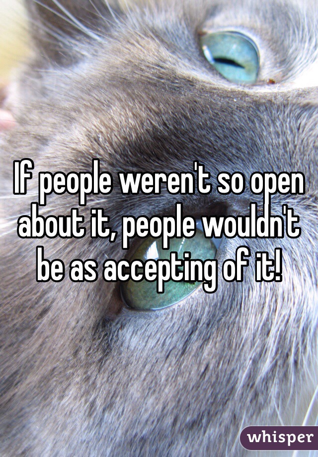 If people weren't so open about it, people wouldn't be as accepting of it!