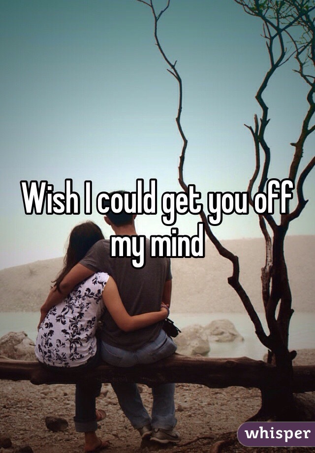 Wish I could get you off my mind