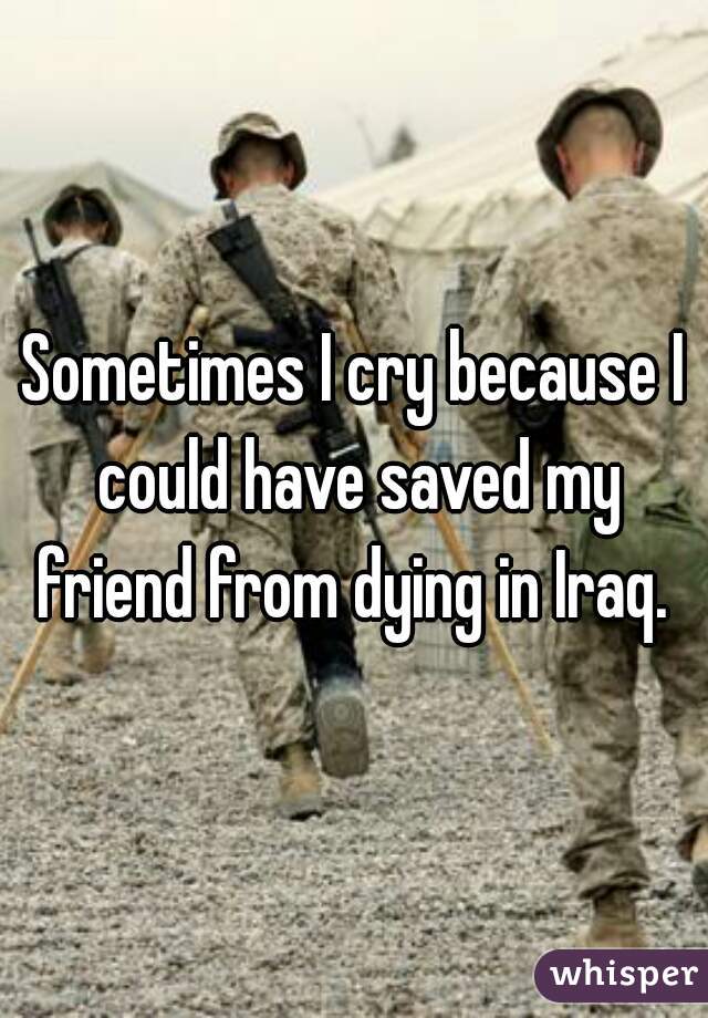 Sometimes I cry because I could have saved my friend from dying in Iraq. 