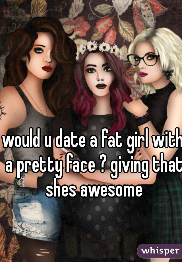 would u date a fat girl with a pretty face ? giving that shes awesome