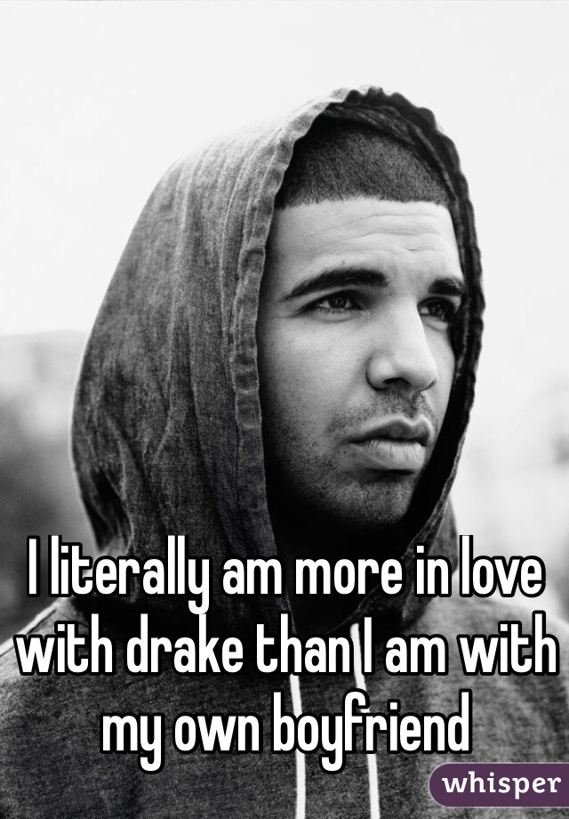 I literally am more in love with drake than I am with my own boyfriend 

