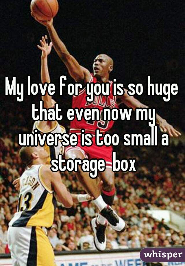 My love for you is so huge that even now my universe is too small a storage  box
