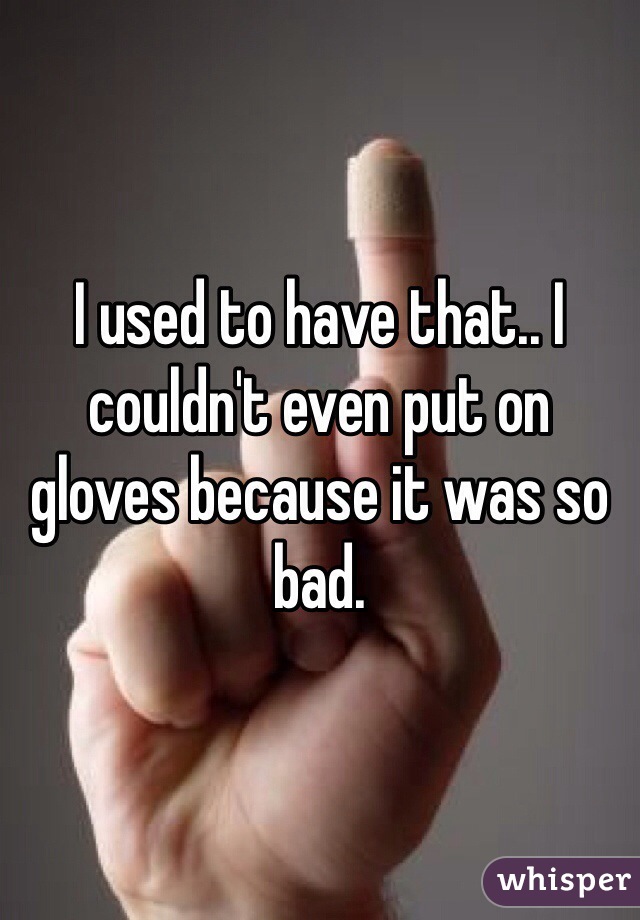 I used to have that.. I couldn't even put on gloves because it was so bad. 