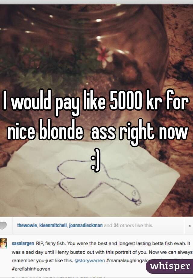 I would pay like 5000 kr for nice blonde  ass right now :) 