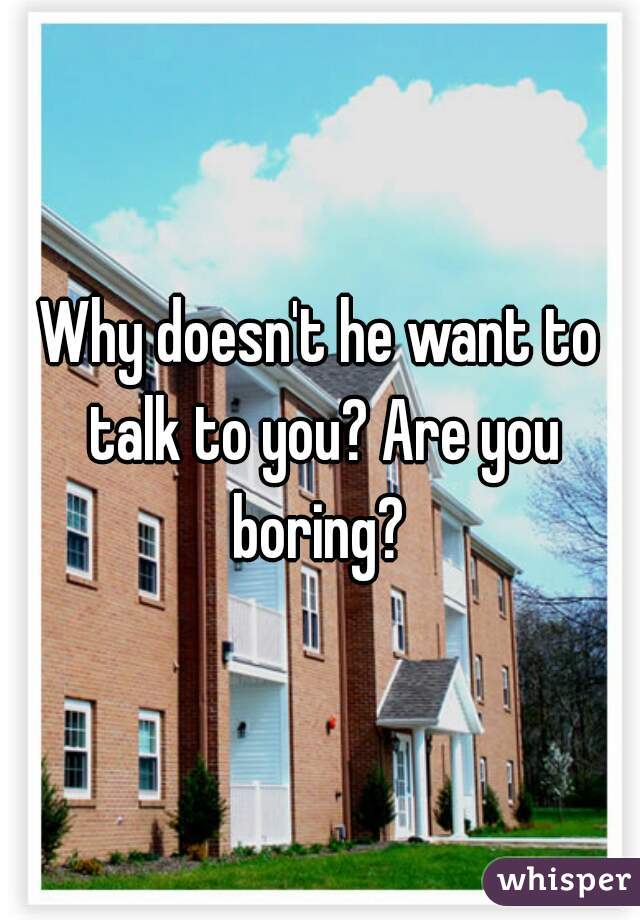 Why doesn't he want to talk to you? Are you boring? 