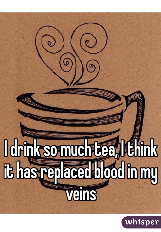 I drink so much tea, I think it has replaced blood in my veins