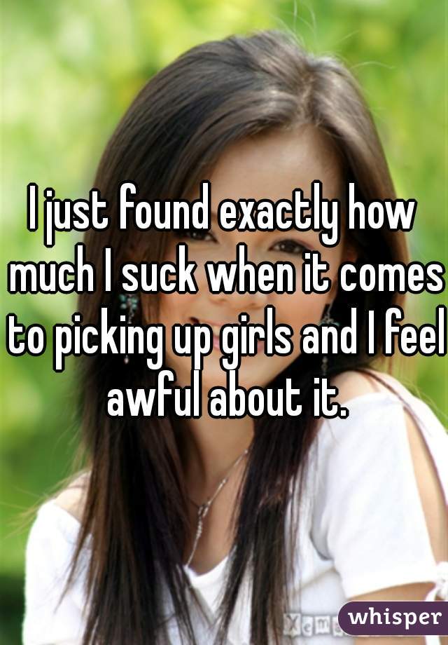 I just found exactly how much I suck when it comes to picking up girls and I feel awful about it.