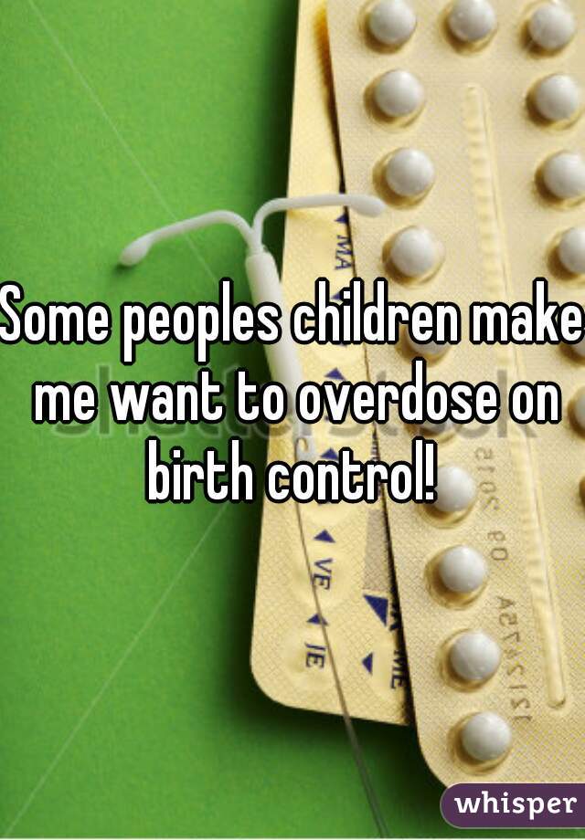 Some peoples children make me want to overdose on birth control! 