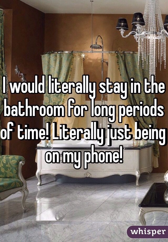 I would literally stay in the bathroom for long periods of time! Literally just being on my phone! 