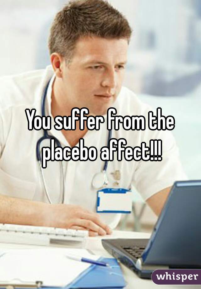 You suffer from the placebo affect!!!