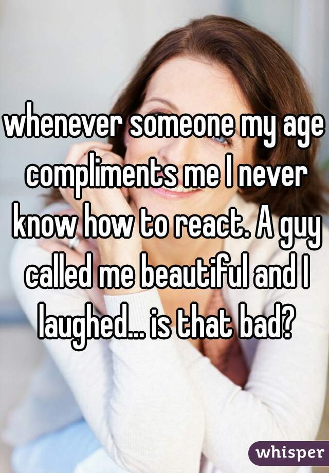whenever someone my age compliments me I never know how to react. A guy called me beautiful and I laughed... is that bad?