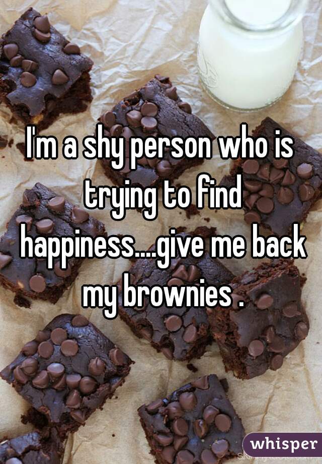 I'm a shy person who is trying to find happiness....give me back my brownies .
