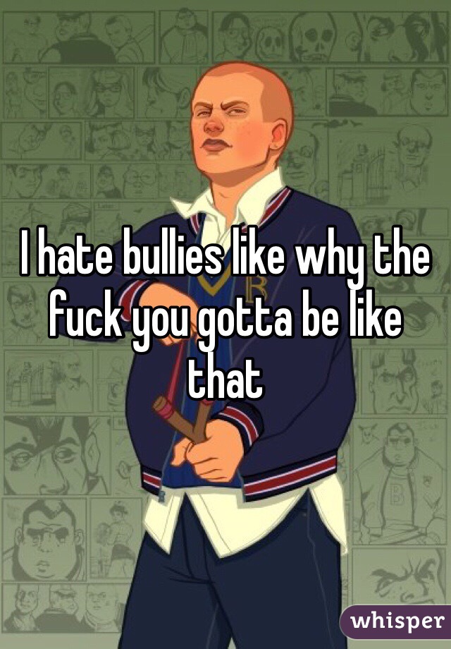 I hate bullies like why the fuck you gotta be like that