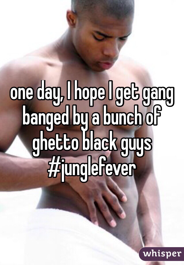 one day, I hope I get gang banged by a bunch of ghetto black guys #junglefever
