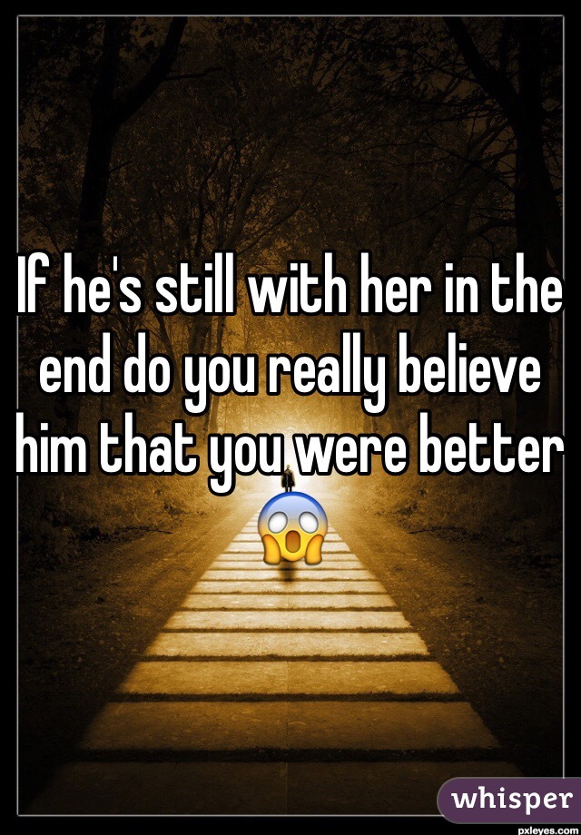 If he's still with her in the end do you really believe him that you were better 😱